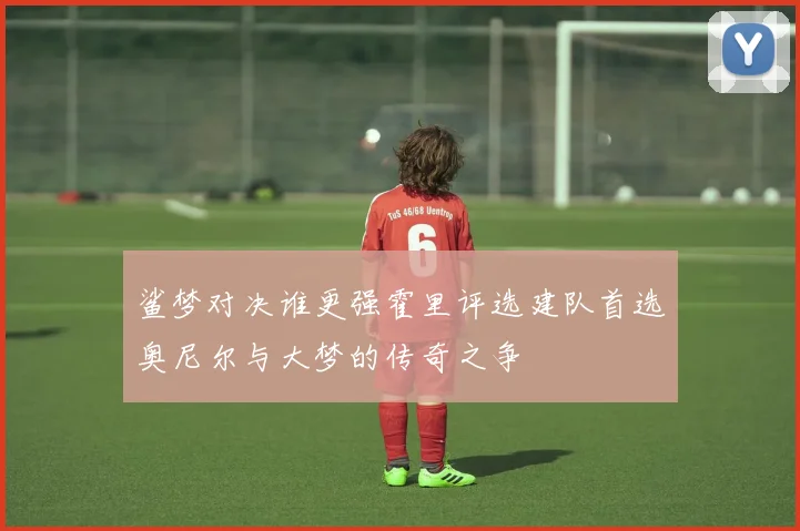 鲨梦对决谁更强霍里评选建队首选奥尼尔与大梦的传奇之争