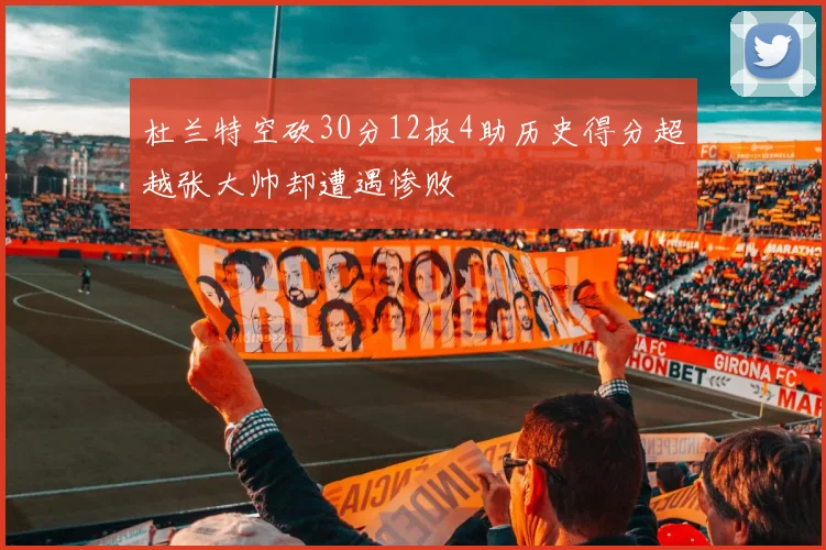 杜兰特空砍30分12板4助历史得分超越张大帅却遭遇惨败