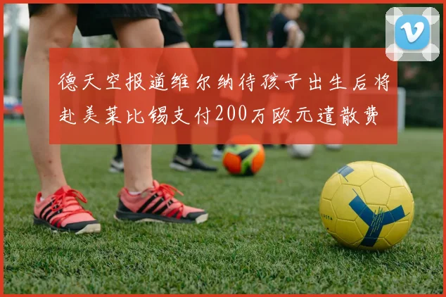 德天空报道维尔纳待孩子出生后将赴美莱比锡支付200万欧元遣散费