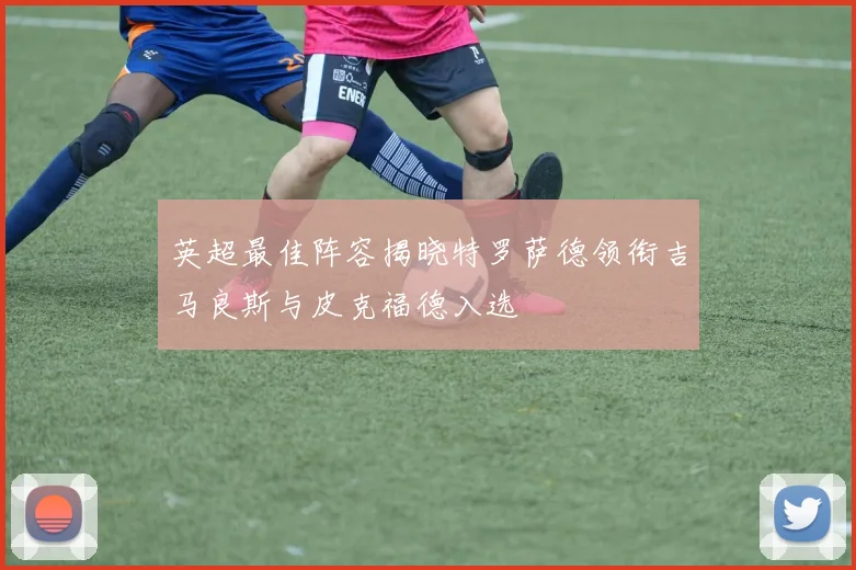 英超最佳阵容揭晓特罗萨德领衔吉马良斯与皮克福德入选