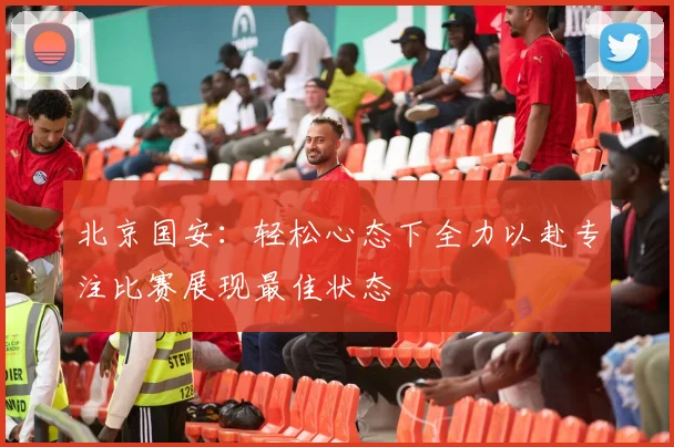 北京国安：轻松心态下全力以赴专注比赛展现最佳状态