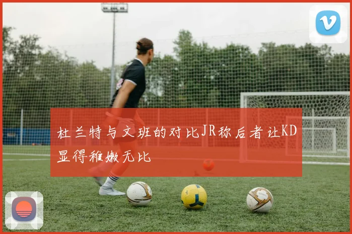 杜兰特与文班的对比JR称后者让KD显得稚嫩无比