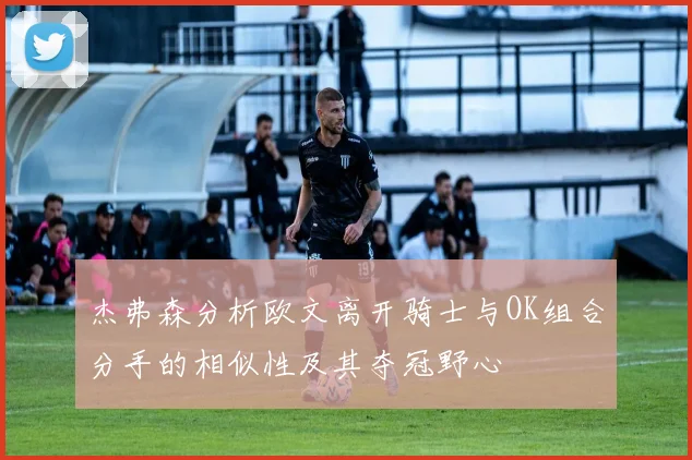 杰弗森分析欧文离开骑士与OK组合分手的相似性及其夺冠野心