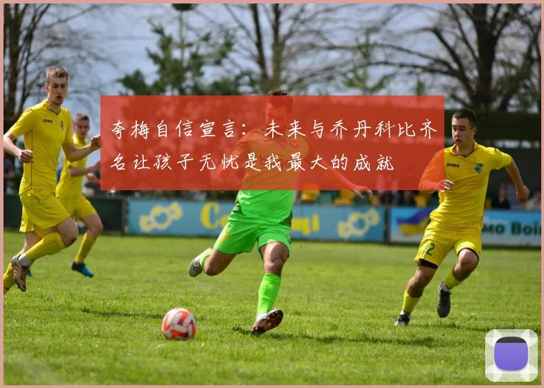 夸梅自信宣言：未来与乔丹科比齐名让孩子无忧是我最大的成就