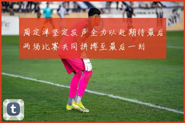 周定洋坚定发声全力以赴期待最后两场比赛共同拼搏至最后一刻