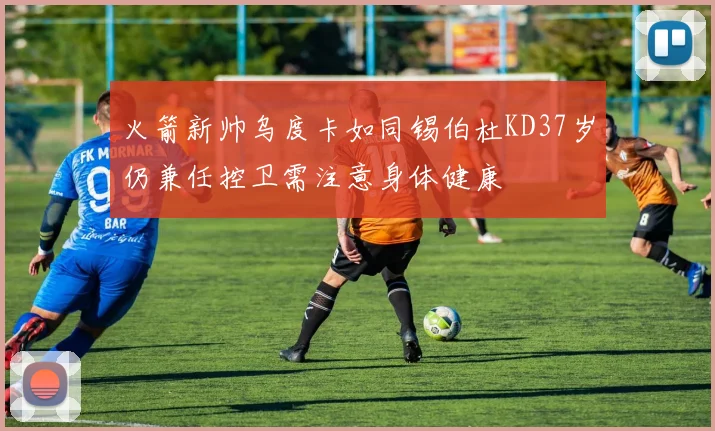 火箭新帅乌度卡如同锡伯杜KD37岁仍兼任控卫需注意身体健康