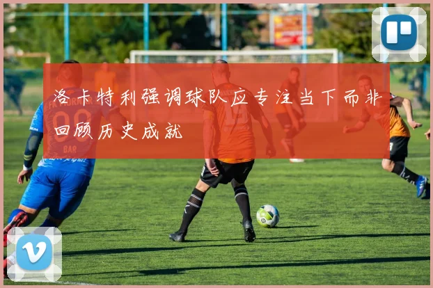 洛卡特利强调球队应专注当下而非回顾历史成就