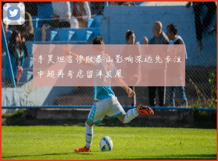 李昊坦言惨败泰山影响深远先专注中超再考虑留洋发展