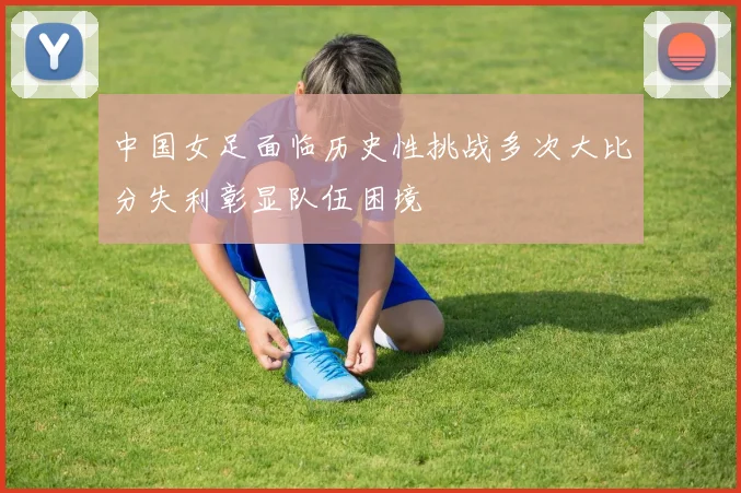 中国女足面临历史性挑战多次大比分失利彰显队伍困境