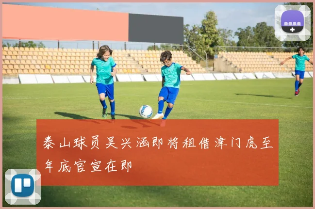 泰山球员吴兴涵即将租借津门虎至年底官宣在即