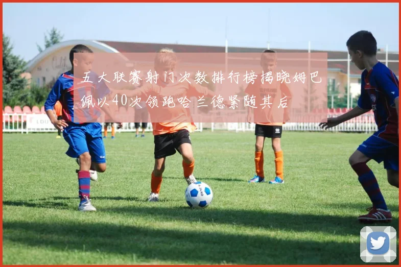 五大联赛射门次数排行榜揭晓姆巴佩以40次领跑哈兰德紧随其后