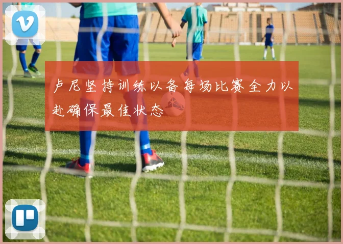 卢尼坚持训练以备每场比赛全力以赴确保最佳状态
