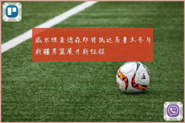威尔理查德森即将抵达乌鲁木齐与新疆男篮展开新征程