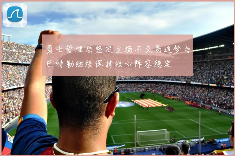 勇士管理层坚定立场不交易追梦与巴特勒继续保持核心阵容稳定