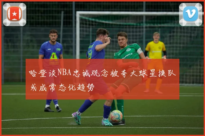 哈登谈NBA忠诚观念被夸大球星换队或成常态化趋势