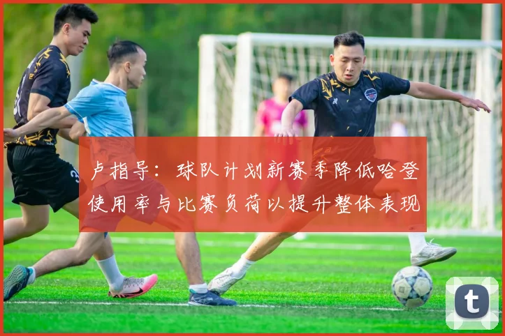 卢指导：球队计划新赛季降低哈登使用率与比赛负荷以提升整体表现