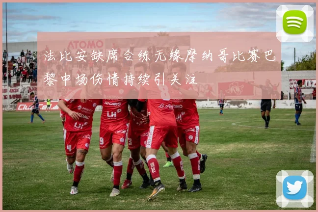 法比安缺席合练无缘摩纳哥比赛巴黎中场伤情持续引关注