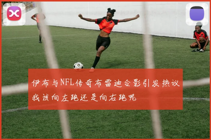 伊布与NFL传奇布雷迪合影引发热议我该向左跑还是向右跑呢