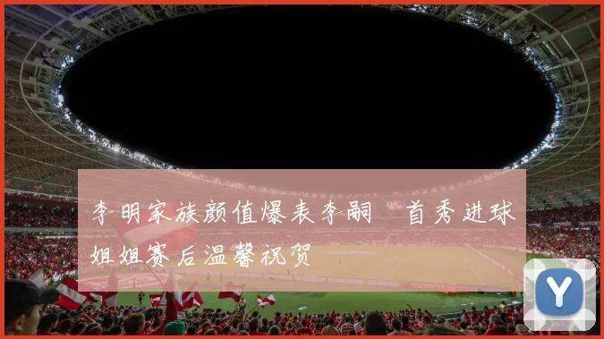 李明家族颜值爆表李嗣镕首秀进球姐姐赛后温馨祝贺