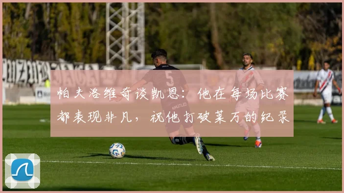 帕夫洛维奇谈凯恩：他在每场比赛都表现非凡，祝他打破莱万的纪录