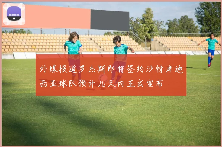 外媒报道罗杰斯即将签约沙特库迪西亚球队预计几天内正式宣布