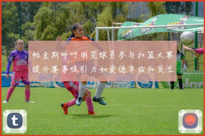 帕金斯呼吁明星球员参与扣篮大赛提升赛事吸引力如爱德华兹和莫兰特等人