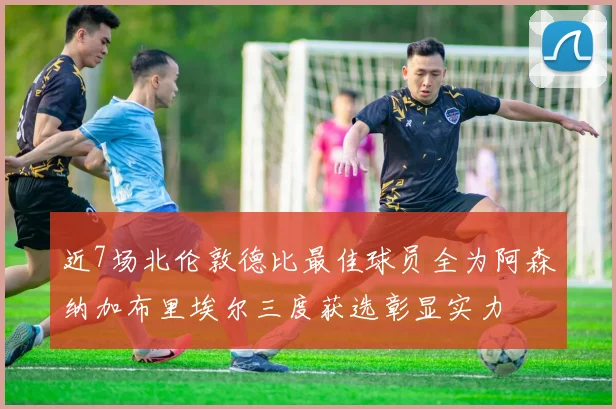 近7场北伦敦德比最佳球员全为阿森纳加布里埃尔三度获选彰显实力