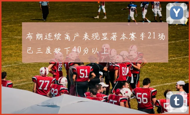 布朗连续高产表现显著本赛季21场已三度砍下40分以上