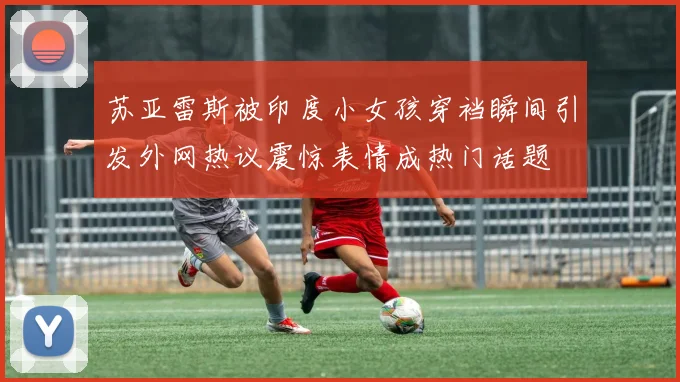 苏亚雷斯被印度小女孩穿裆瞬间引发外网热议震惊表情成热门话题