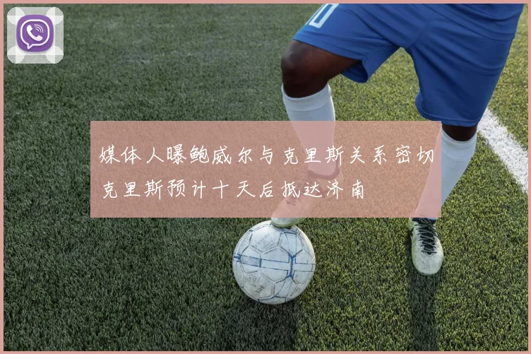 媒体人曝鲍威尔与克里斯关系密切克里斯预计十天后抵达济南