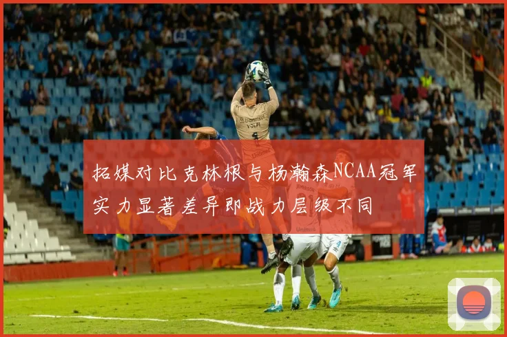 拓媒对比克林根与杨瀚森NCAA冠军实力显著差异即战力层级不同