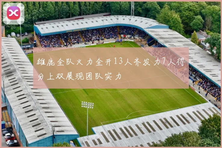 雄鹿全队火力全开13人齐发力7人得分上双展现团队实力