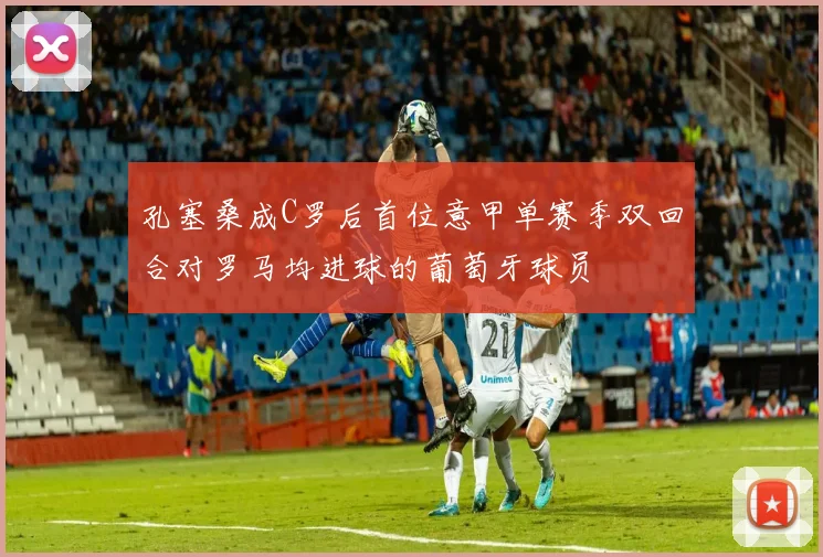 孔塞桑成C罗后首位意甲单赛季双回合对罗马均进球的葡萄牙球员
