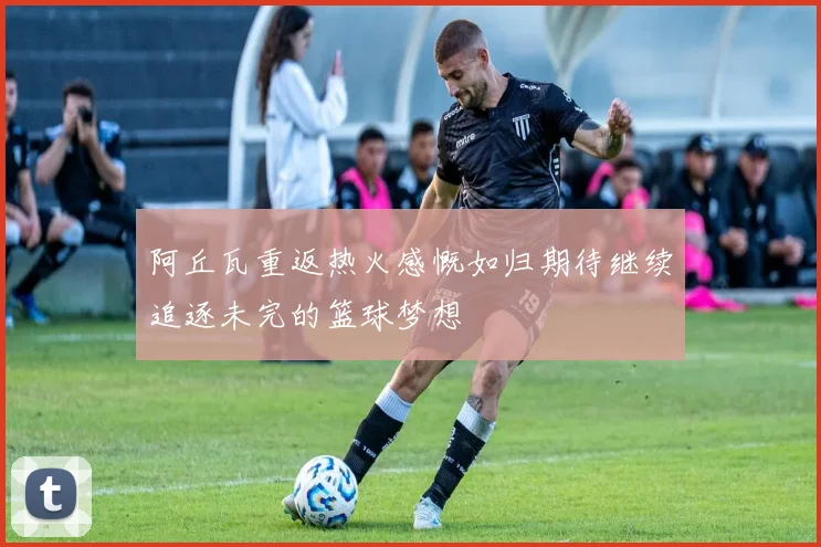 阿丘瓦重返热火感慨如归期待继续追逐未完的篮球梦想