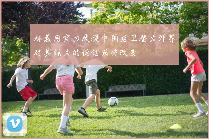 林葳用实力展现中国后卫潜力外界对其能力的低估或将改变