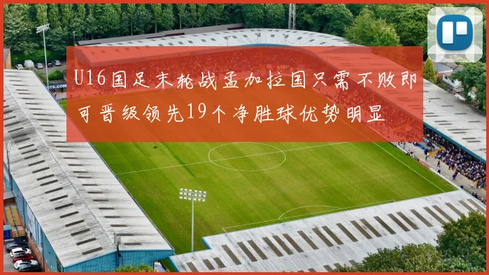 U16国足末轮战孟加拉国只需不败即可晋级领先19个净胜球优势明显