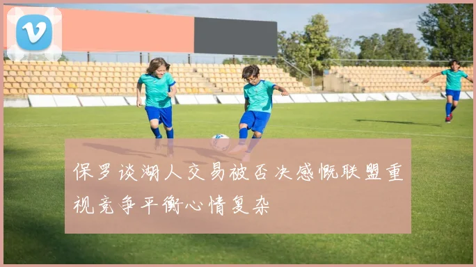 保罗谈湖人交易被否决感慨联盟重视竞争平衡心情复杂
