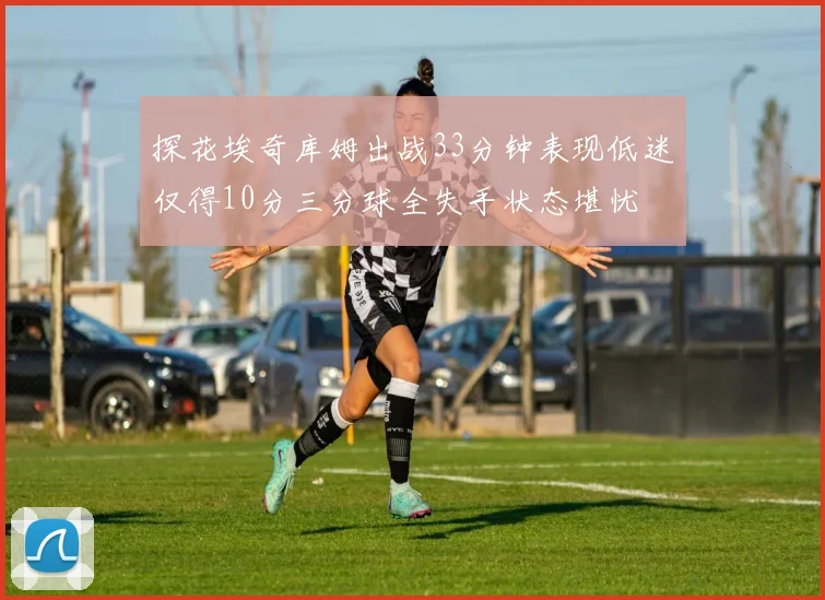 探花埃奇库姆出战33分钟表现低迷仅得10分三分球全失手状态堪忧