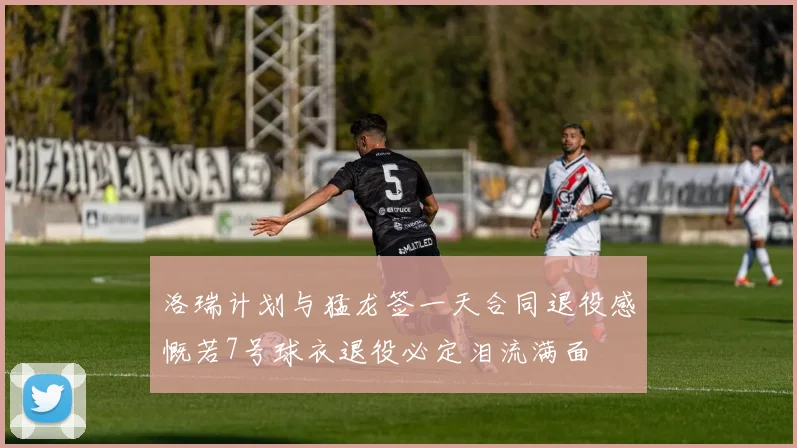 洛瑞计划与猛龙签一天合同退役感慨若7号球衣退役必定泪流满面