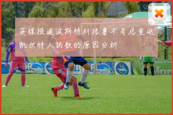 英媒报道波斯特科格鲁不考虑重返凯尔特人执教的原因分析