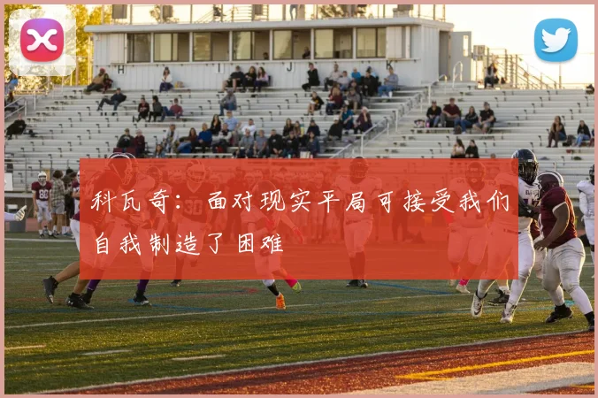 科瓦奇：面对现实平局可接受我们自我制造了困难