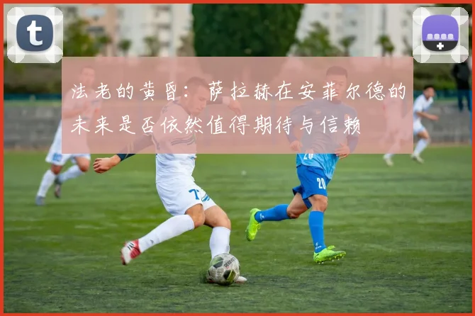 法老的黄昏：萨拉赫在安菲尔德的未来是否依然值得期待与信赖